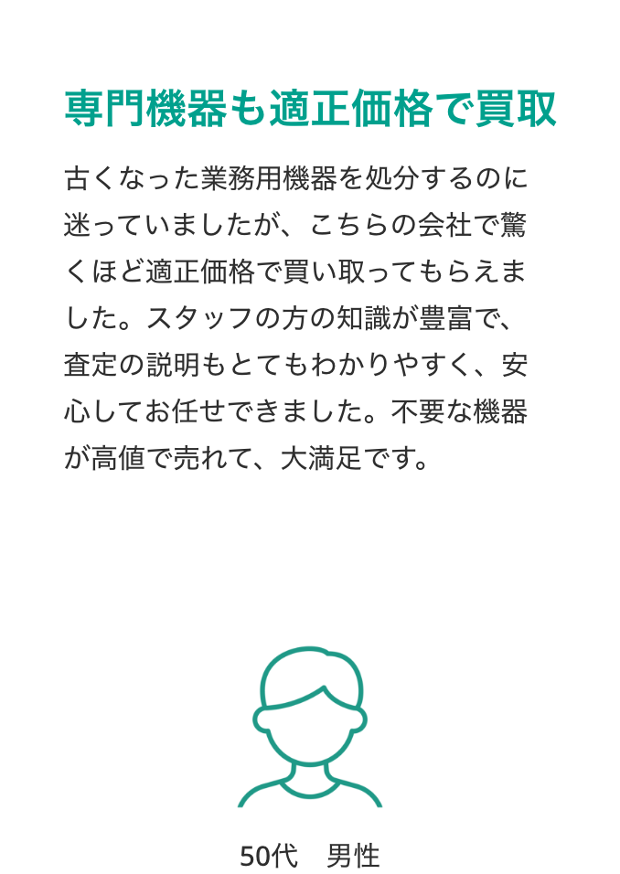 専門機器も適正価格で買取
古くなった業務用機器を処分するのに迷っていましたが、こちらの会社で驚くほど適正価格で買い取ってもらえました。スタッフの方の知識が豊富で、査定の説明もとてもわかりやすく、安心してお任せできました。不要な機器が高値で売れて、大満足です。