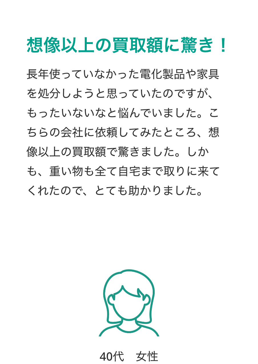 想像以上の買取額に驚き！
長年使っていなかった電化製品や家具を処分しようと思っていたのですが、もったいないなと悩んでいました。こちらの会社に依頼してみたところ、想像以上の買取額で驚きました。しかも、重い物も全て自宅まで取りに来てくれたので、とても助かりました。