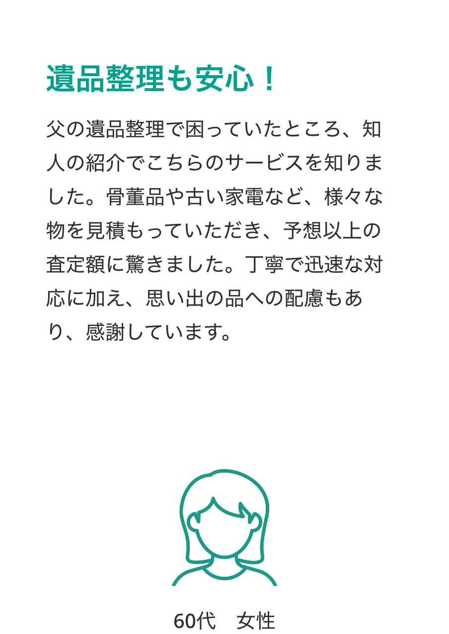 遺品整理も安心！
父の遺品整理で困っていたところ、知人の紹介でこちらのサービスを知りました。骨董品や古い家電など、様々な物を見積もっていただき、予想以上の査定額に驚きました。丁寧で迅速な対応に加え、思い出の品への配慮もあり、感謝しています。
